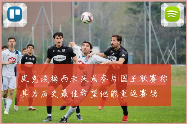 皮克谈梅西未来或参与国王联赛称其为历史最佳希望他能重返赛场