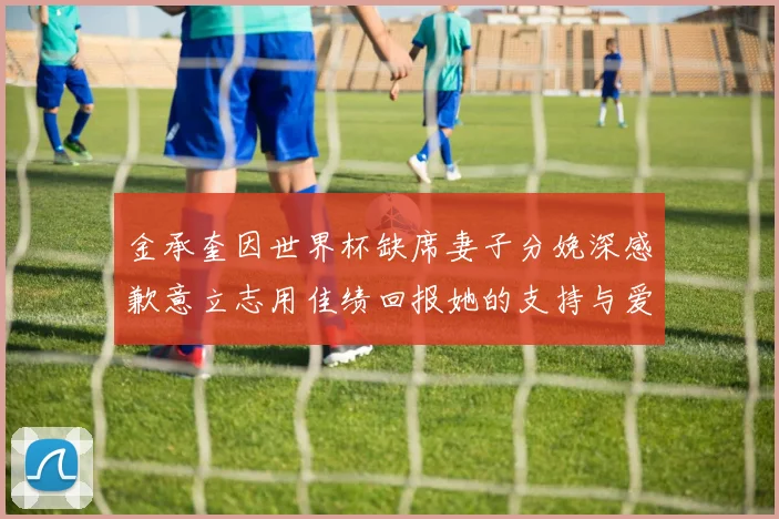 金承奎因世界杯缺席妻子分娩深感歉意立志用佳绩回报她的支持与爱