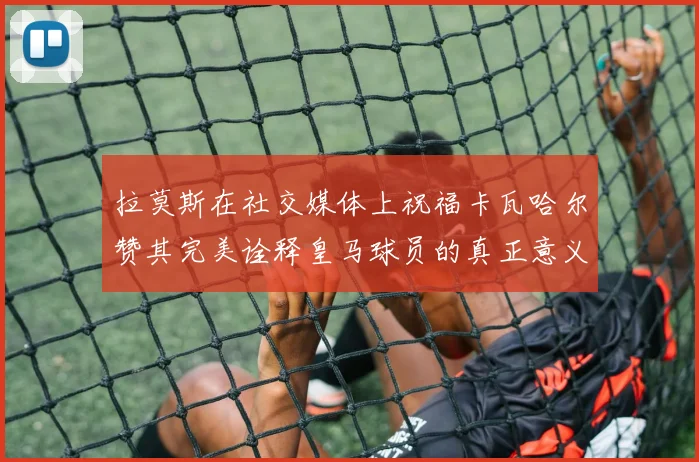 拉莫斯在社交媒体上祝福卡瓦哈尔赞其完美诠释皇马球员的真正意义