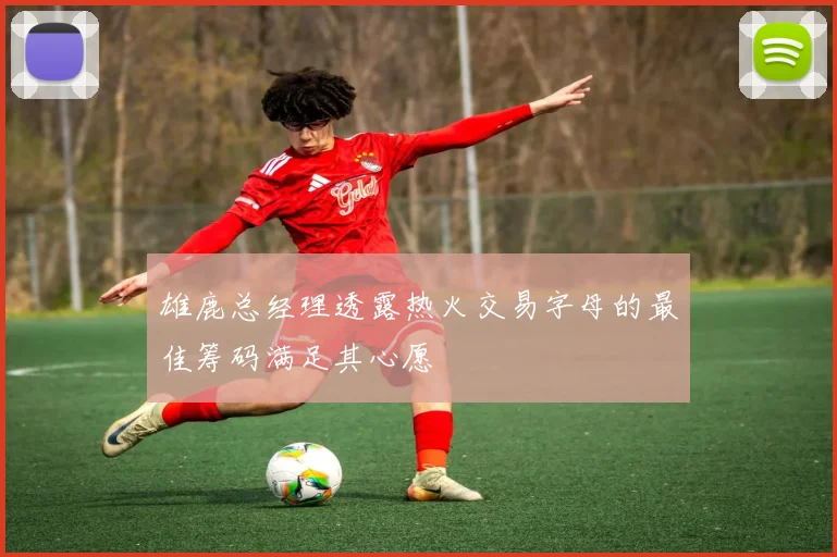 雄鹿总经理透露热火交易字母的最佳筹码满足其心愿