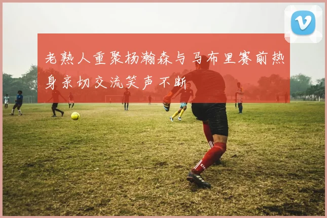 老熟人重聚杨瀚森与马布里赛前热身亲切交流笑声不断
