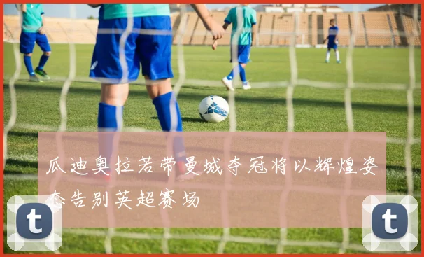 瓜迪奥拉若带曼城夺冠将以辉煌姿态告别英超赛场