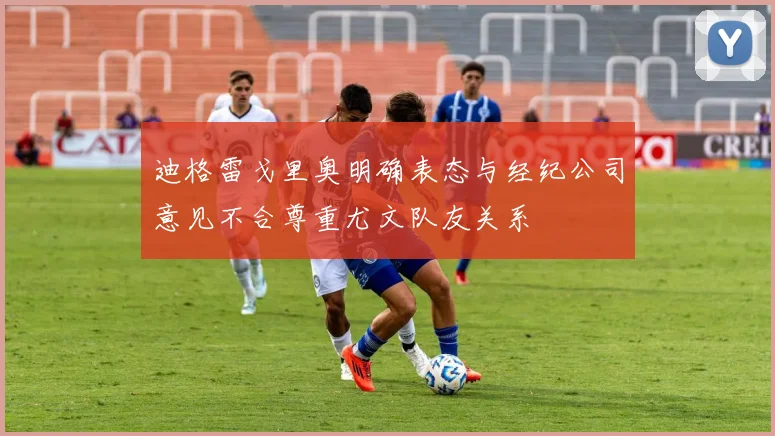 迪格雷戈里奥明确表态与经纪公司意见不合尊重尤文队友关系