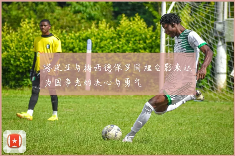 塔皮亚与梅西德保罗同框合影表达为国争光的决心与勇气