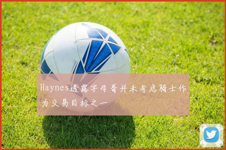 Haynes透露字母哥并未考虑骑士作为交易目标之一