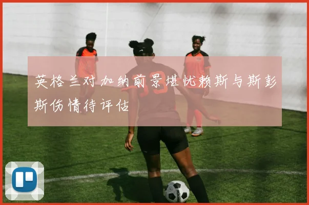 英格兰对加纳前景堪忧赖斯与斯彭斯伤情待评估