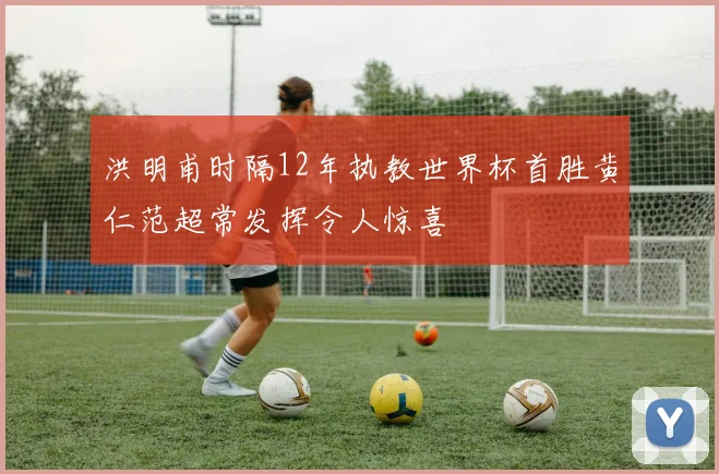 洪明甫时隔12年执教世界杯首胜黄仁范超常发挥令人惊喜
