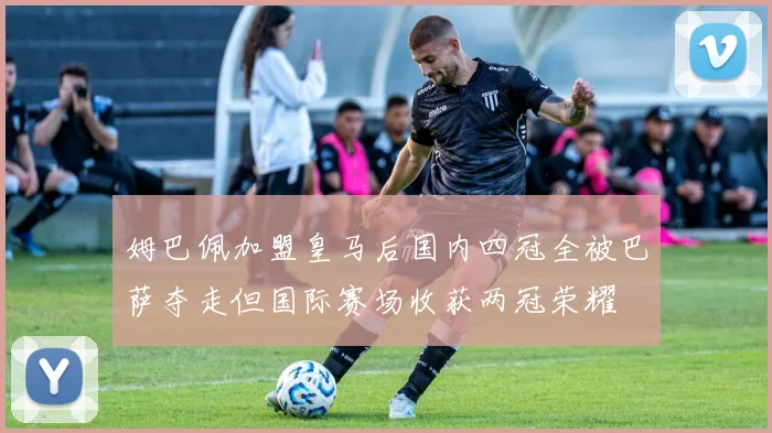 姆巴佩加盟皇马后国内四冠全被巴萨夺走但国际赛场收获两冠荣耀