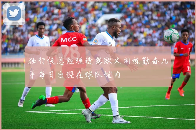 独行侠总经理透露欧文训练勤奋几乎每日出现在球队馆内