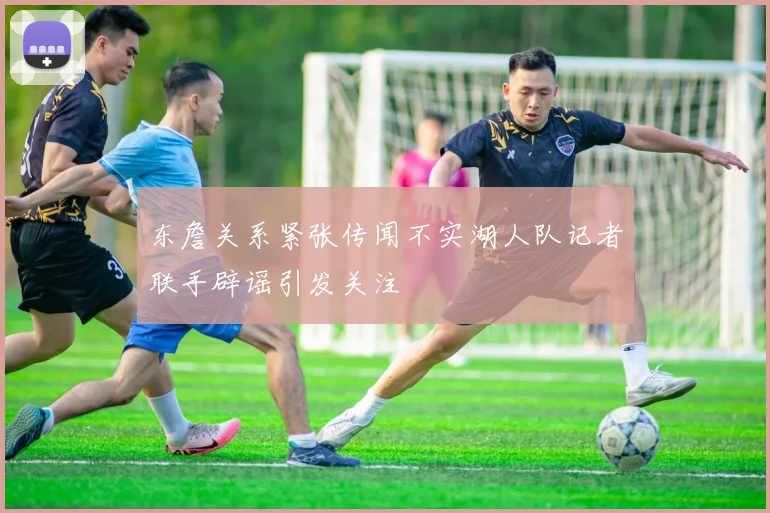 东詹关系紧张传闻不实湖人队记者联手辟谣引发关注