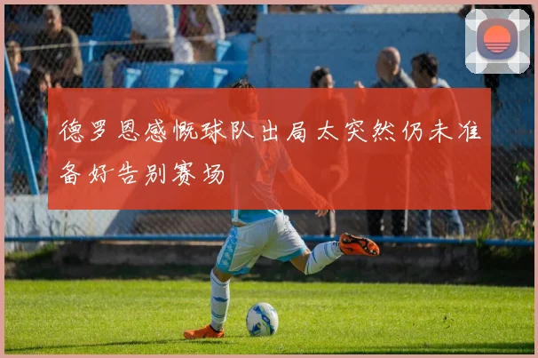 德罗恩感慨球队出局太突然仍未准备好告别赛场