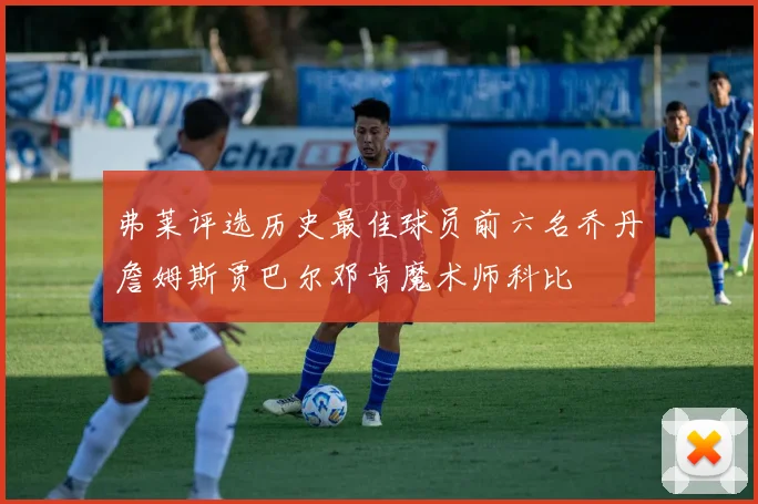 弗莱评选历史最佳球员前六名乔丹詹姆斯贾巴尔邓肯魔术师科比