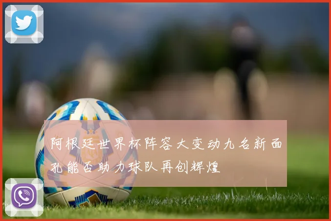 阿根廷世界杯阵容大变动九名新面孔能否助力球队再创辉煌
