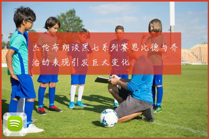 杰伦布朗谈黑七系列赛恩比德与乔治的表现引发巨大变化
